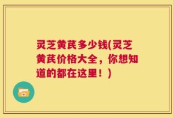 灵芝黄芪多少钱(灵芝黄芪价格大全，你想知道的都在这里！)