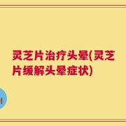 灵芝片治疗头晕(灵芝片缓解头晕症状)