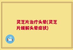 灵芝片治疗头晕(灵芝片缓解头晕症状)