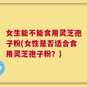 女生能不能食用灵芝孢子粉(女性是否适合食用灵芝孢子粉？)