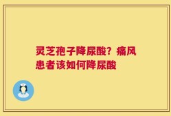 灵芝孢子降尿酸？痛风患者该如何降尿酸