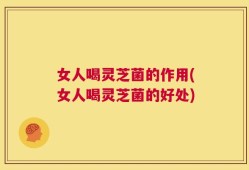 女人喝灵芝菌的作用(女人喝灵芝菌的好处)