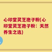 心印堂灵芝孢子粉(心印堂灵芝孢子粉：天然养生之选)