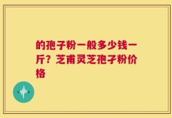 的孢子粉一般多少钱一斤？芝甫灵芝孢孑粉价格