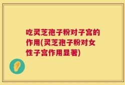 吃灵芝孢子粉对子宫的作用(灵芝孢子粉对女性子宫作用显著)