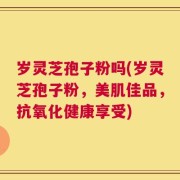 岁灵芝孢子粉吗(岁灵芝孢子粉，美肌佳品，抗氧化健康享受)