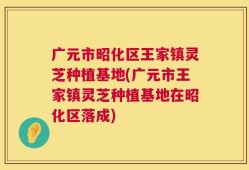 广元市昭化区王家镇灵芝种植基地(广元市王家镇灵芝种植基地在昭化区落成)