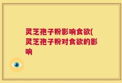 灵芝孢子粉影响食欲(灵芝孢子粉对食欲的影响