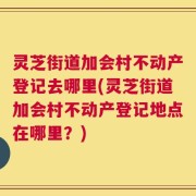 灵芝街道加会村不动产登记去哪里(灵芝街道加会村不动产登记地点在哪里？)