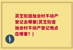 灵芝街道加会村不动产登记去哪里(灵芝街道加会村不动产登记地点在哪里？)