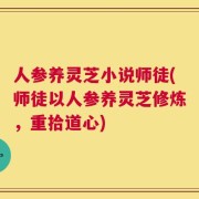 人参养灵芝小说师徒(师徒以人参养灵芝修炼，重拾道心)