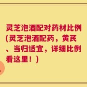 灵芝泡酒配对药材比例(灵芝泡酒配药，黄芪、当归适宜，详细比例看这里！)