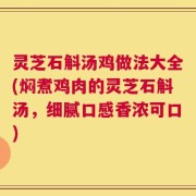 灵芝石斛汤鸡做法大全(焖煮鸡肉的灵芝石斛汤，细腻口感香浓可口)