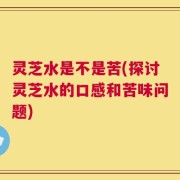 灵芝水是不是苦(探讨灵芝水的口感和苦味问题)