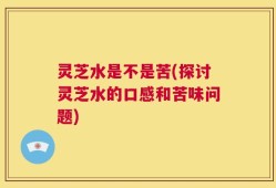 灵芝水是不是苦(探讨灵芝水的口感和苦味问题)