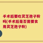 手术后要吃灵芝孢子粉吗(手术后是否需要食用灵芝孢子粉)