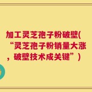 加工灵芝孢子粉破壁(“灵芝孢子粉销量大涨，破壁技术成关键”)