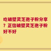 吃破壁灵芝孢子粉分享？正信破壁灵芝孢子粉好不好