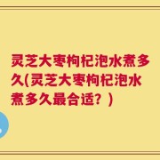 灵芝大枣枸杞泡水煮多久(灵芝大枣枸杞泡水煮多久最合适？)