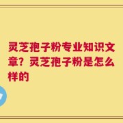 灵芝孢子粉专业知识文章？灵芝孢子粉是怎么样的
