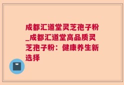 成都汇道堂灵芝孢子粉_成都汇道堂高品质灵芝孢子粉：健康养生新选择