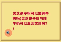 灵芝孢子粉可以加纯牛奶吗(灵芝孢子粉与纯牛奶可以混合饮用吗？)