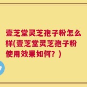 壹芝堂灵芝孢子粉怎么样(壹芝堂灵芝孢子粉使用效果如何？)