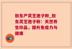 敖东产灵芝孢子粉_敖东灵芝孢子粉：天然养生珍品，提升免疫力与健康