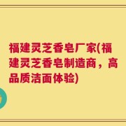 福建灵芝香皂厂家(福建灵芝香皂制造商，高品质洁面体验)