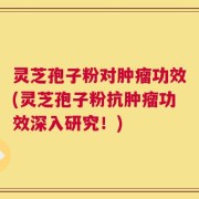 灵芝孢子粉对肿瘤功效(灵芝孢子粉抗肿瘤功效深入研究！)