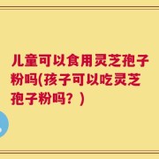 儿童可以食用灵芝孢子粉吗(孩子可以吃灵芝孢子粉吗？)