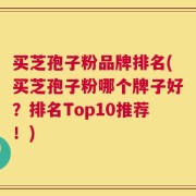 买芝孢子粉品牌排名(买芝孢子粉哪个牌子好？排名Top10推荐！)