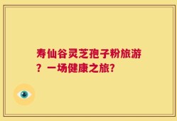 寿仙谷灵芝孢子粉旅游？一场健康之旅？