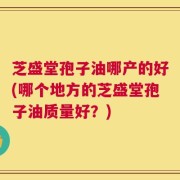 芝盛堂孢子油哪产的好(哪个地方的芝盛堂孢子油质量好？)