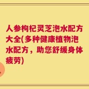 人参枸杞灵芝泡水配方大全(多种健康植物泡水配方，助您舒缓身体疲劳)