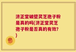 济正堂破壁灵芝孢子粉是真的吗(济正堂灵芝孢子粉是否真的有效？)