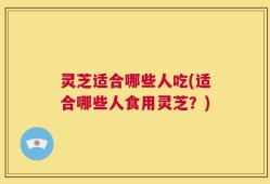 灵芝适合哪些人吃(适合哪些人食用灵芝？)