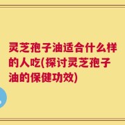 灵芝孢子油适合什么样的人吃(探讨灵芝孢子油的保健功效)