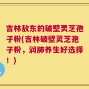 吉林敖东的破壁灵芝孢子粉(吉林破壁灵芝孢子粉，润肺养生好选择！)