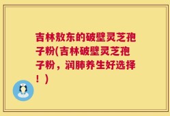 吉林敖东的破壁灵芝孢子粉(吉林破壁灵芝孢子粉，润肺养生好选择！)