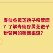寿仙谷灵芝孢子粉管网？了解寿仙谷灵芝孢子粉管网的销售渠道？