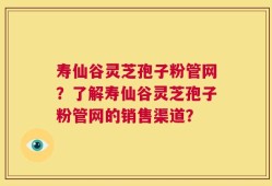 寿仙谷灵芝孢子粉管网？了解寿仙谷灵芝孢子粉管网的销售渠道？