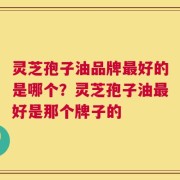 灵芝孢子油品牌最好的是哪个？灵芝孢子油最好是那个牌子的
