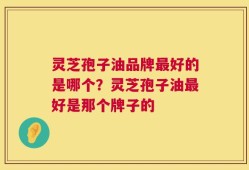灵芝孢子油品牌最好的是哪个？灵芝孢子油最好是那个牌子的