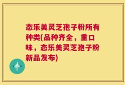 态乐美灵芝孢子粉所有种类(品种齐全，重口味，态乐美灵芝孢子粉新品发布)