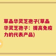 草晶华灵芝孢子(草晶华灵芝孢子：提高免疫力的代表产品)