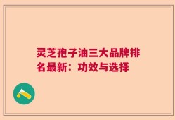 灵芝孢子油三大品牌排名最新：功效与选择