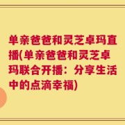 单亲爸爸和灵芝卓玛直播(单亲爸爸和灵芝卓玛联合开播：分享生活中的点滴幸福)