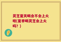 灵芝夏天喝会不会上火呀(夏季喝灵芝会上火吗？)