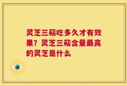灵芝三萜吃多久才有效果？灵芝三萜含量最高的灵芝是什么